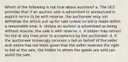 Which of the following is not true about auctions? a. The UCC provides that if an auction sale is advertised or announced in explicit terms to be with reserve, the auctioneer may not withdraw the article put up for sale unless no bid is made within a reasonable time. b. Unless an auction is advertised as being without reserve, the sale is with reserve. c. A bidder may retract his bid at any time prior to acceptance by the auctioneer. d. If the auctioneer knowingly receives a bid on behalf of the seller and notice has not been given that the seller reserves the right to bid at the sale, the bidder to whom the goods are sold can avoid the sale.