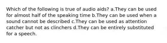 Which of the following is true of audio aids? a.They can be used for almost half of the speaking time b.They can be used when a sound cannot be described c.They can be used as attention catcher but not as clinchers d.They can be entirely substituted for a speech.