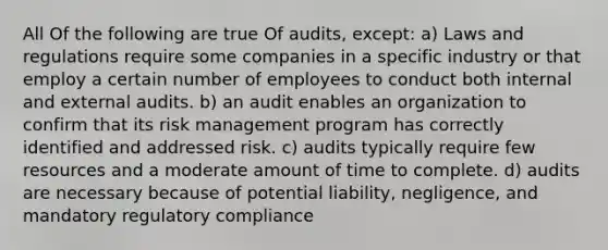 All Of the following are true Of audits, except: a) Laws and regulations require some companies in a specific industry or that employ a certain number of employees to conduct both internal and external audits. b) an audit enables an organization to confirm that its risk management program has correctly identified and addressed risk. c) audits typically require few resources and a moderate amount of time to complete. d) audits are necessary because of potential liability, negligence, and mandatory regulatory compliance