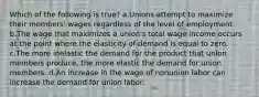 Which of the following is true? a.Unions attempt to maximize their members' wages regardless of the level of employment. b.The wage that maximizes a union's total wage income occurs at the point where the elasticity of demand is equal to zero. c.The more inelastic the demand for the product that union members produce, the more elastic the demand for union members. d.An increase in the wage of nonunion labor can increase the demand for union labor.