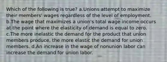 Which of the following is true? a.Unions attempt to maximize their members' wages regardless of the level of employment. b.The wage that maximizes a union's total wage income occurs at the point where the elasticity of demand is equal to zero. c.The more inelastic the demand for the product that union members produce, the more elastic the demand for union members. d.An increase in the wage of nonunion labor can increase the demand for union labor.