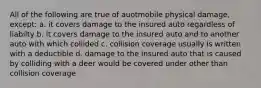 All of the following are true of auotmobile physical damage, except: a. it covers damage to the insured auto regardless of liabilty b. it covers damage to the insured auto and to another auto with which collided c. collision coverage usually is written with a deductible d. damage to the insured auto that is caused by colliding with a deer would be covered under other than collision coverage