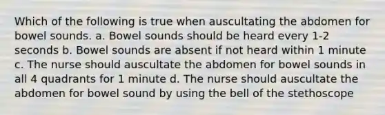 Which of the following is true when auscultating the abdomen for bowel sounds. a. Bowel sounds should be heard every 1-2 seconds b. Bowel sounds are absent if not heard within 1 minute c. The nurse should auscultate the abdomen for bowel sounds in all 4 quadrants for 1 minute d. The nurse should auscultate the abdomen for bowel sound by using the bell of the stethoscope