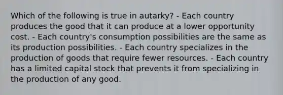 Which of the following is true in autarky? - Each country produces the good that it can produce at a lower opportunity cost. - Each country's consumption possibilities are the same as its production possibilities. - Each country specializes in the production of goods that require fewer resources. - Each country has a limited capital stock that prevents it from specializing in the production of any good.