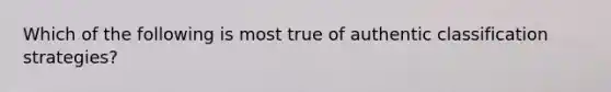 Which of the following is most true of authentic classification strategies?