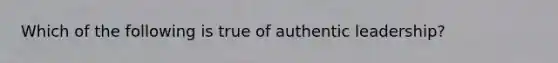 Which of the following is true of authentic leadership?