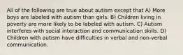 All of the following are true about autism except that A) More boys are labeled with autism than girls. B) Children living in poverty are more likely to be labeled with autism. C) Autism interferes with social interaction and communication skills. D) Children with autism have difficulties in verbal and non-verbal communication.