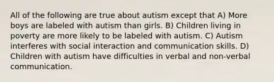 All of the following are true about autism except that A) More boys are labeled with autism than girls. B) Children living in poverty are more likely to be labeled with autism. C) Autism interferes with social interaction and communication skills. D) Children with autism have difficulties in verbal and non-verbal communication.