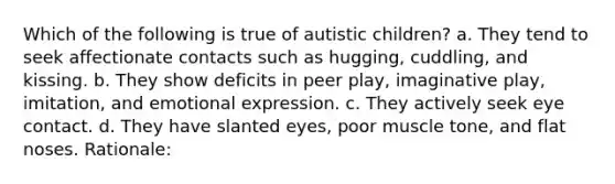 Which of the following is true of autistic children? a. They tend to seek affectionate contacts such as hugging, cuddling, and kissing. b. They show deficits in peer play, imaginative play, imitation, and emotional expression. c. They actively seek eye contact. d. They have slanted eyes, poor muscle tone, and flat noses. Rationale: