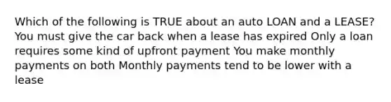 Which of the following is TRUE about an auto LOAN and a LEASE? You must give the car back when a lease has expired Only a loan requires some kind of upfront payment You make monthly payments on both Monthly payments tend to be lower with a lease