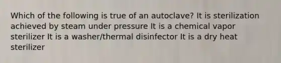 Which of the following is true of an autoclave? It is sterilization achieved by steam under pressure It is a chemical vapor sterilizer It is a washer/thermal disinfector It is a dry heat sterilizer