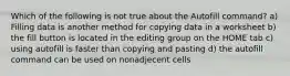 Which of the following is not true about the Autofill command? a) Filling data is another method for copying data in a worksheet b) the fill button is located in the editing group on the HOME tab c) using autofill is faster than copying and pasting d) the autofill command can be used on nonadjecent cells