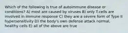 Which of the following is true of autoimmune disease or conditions? A) most are caused by viruses B) only T-cells are involved in immune response C) they are a severe form of Type II hypersensitivity D) the body's own defense attack normal, healthy cells E) all of the above are true