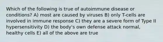 Which of the following is true of autoimmune disease or conditions? A) most are caused by viruses B) only T-cells are involved in immune response C) they are a severe form of Type II hypersensitivity D) the body's own defense attack normal, healthy cells E) all of the above are true