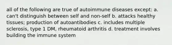 all of the following are true of autoimmune diseases except: a. can't distinguish between self and non-self b. attacks healthy tissues; production of autoantibodies c. includes multiple sclerosis, type 1 DM, rheumatoid arthritis d. treatment involves building the immune system