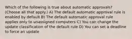 Which of the following is true about automatic approvals? (Choose all that apply.) A) The default automatic approval rule is enabled by default B) The default automatic approval rule applies only to unassigned computers C) You can change the update classification of the default rule D) You can set a deadline to force an update