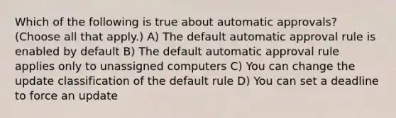 Which of the following is true about automatic approvals? (Choose all that apply.) A) The default automatic approval rule is enabled by default B) The default automatic approval rule applies only to unassigned computers C) You can change the update classification of the default rule D) You can set a deadline to force an update