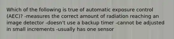 Which of the following is true of automatic exposure control (AEC)? -measures the correct amount of radiation reaching an image detector -doesn't use a backup timer -cannot be adjusted in small increments -usually has one sensor