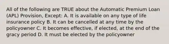 All of the following are TRUE about the Automatic Premium Loan (APL) Provision, Except: A. It is available on any type of life insurance policy B. It can be cancelled at any time by the policyowner C. It becomes effective, if elected, at the end of the gracy period D. It must be elected by the policyowner