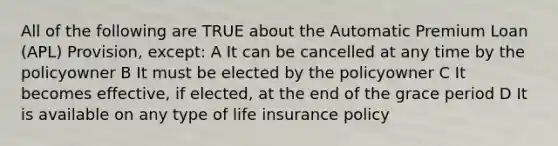 All of the following are TRUE about the Automatic Premium Loan (APL) Provision, except: A It can be cancelled at any time by the policyowner B It must be elected by the policyowner C It becomes effective, if elected, at the end of the grace period D It is available on any type of life insurance policy