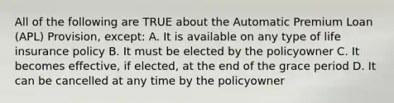 All of the following are TRUE about the Automatic Premium Loan (APL) Provision, except: A. It is available on any type of life insurance policy B. It must be elected by the policyowner C. It becomes effective, if elected, at the end of the grace period D. It can be cancelled at any time by the policyowner