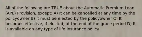 All of the following are TRUE about the Automatic Premium Loan (APL) Provision, except: A) It can be cancelled at any time by the policyowner B) It must be elected by the policyowner C) It becomes effective, if elected, at the end of the grace period D) It is available on any type of life insurance policy