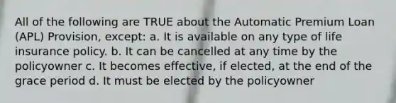 All of the following are TRUE about the Automatic Premium Loan (APL) Provision, except: a. It is available on any type of life insurance policy. b. It can be cancelled at any time by the policyowner c. It becomes effective, if elected, at the end of the grace period d. It must be elected by the policyowner