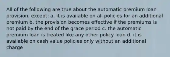 All of the following are true about the automatic premium loan provision, except: a. it is available on all policies for an additional premium b. the provision becomes effective if the premiums is not paid by the end of the grace period c. the automatic premium loan is treated like any other policy loan d. it is available on cash value policies only without an additional charge