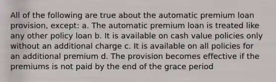 All of the following are true about the automatic premium loan provision, except: a. The automatic premium loan is treated like any other policy loan b. It is available on cash value policies only without an additional charge c. It is available on all policies for an additional premium d. The provision becomes effective if the premiums is not paid by the end of the grace period