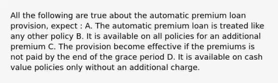 All the following are true about the automatic premium loan provision, expect : A. The automatic premium loan is treated like any other policy B. It is available on all policies for an additional premium C. The provision become effective if the premiums is not paid by the end of the grace period D. It is available on cash value policies only without an additional charge.