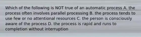 Which of the following is NOT true of an automatic process A. the process often involves parallel processing B. the process tends to use few or no attentional resources C. the person is consciously aware of the process D. the process is rapid and runs to completion without interruption