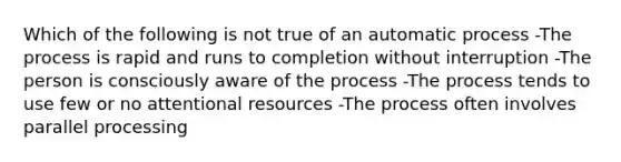 Which of the following is not true of an automatic process -The process is rapid and runs to completion without interruption -The person is consciously aware of the process -The process tends to use few or no attentional resources -The process often involves parallel processing