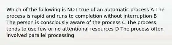 Which of the following is NOT true of an automatic process A The process is rapid and runs to completion without interruption B The person is consciously aware of the process C The process tends to use few or no attentional resources D The process often involved parallel processing