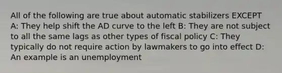 All of the following are true about automatic stabilizers EXCEPT A: They help shift the AD curve to the left B: They are not subject to all the same lags as other types of fiscal policy C: They typically do not require action by lawmakers to go into effect D: An example is an unemployment