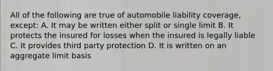 All of the following are true of automobile liability coverage, except: A. It may be written either split or single limit B. It protects the insured for losses when the insured is legally liable C. It provides third party protection D. It is written on an aggregate limit basis