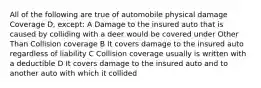 All of the following are true of automobile physical damage Coverage D, except: A Damage to the insured auto that is caused by colliding with a deer would be covered under Other Than Collision coverage B It covers damage to the insured auto regardless of liability C Collision coverage usually is written with a deductible D It covers damage to the insured auto and to another auto with which it collided