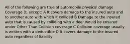 All of the following are true of automobile physical damage Coverage D, except: A It covers damage to the insured auto and to another auto with which it collided B Damage to the insured auto that is caused by colliding with a deer would be covered under Other Than Collision coverage C Collision coverage usually is written with a deductible D It covers damage to the insured auto regardless of liability