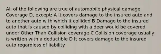 All of the following are true of automobile physical damage Coverage D, except: A It covers damage to the insured auto and to another auto with which it collided B Damage to the insured auto that is caused by colliding with a deer would be covered under Other Than Collision coverage C Collision coverage usually is written with a deductible D It covers damage to the insured auto regardless of liability