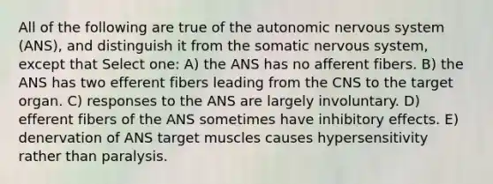 All of the following are true of the autonomic nervous system (ANS), and distinguish it from the somatic nervous system, except that Select one: A) the ANS has no afferent fibers. B) the ANS has two efferent fibers leading from the CNS to the target organ. C) responses to the ANS are largely involuntary. D) efferent fibers of the ANS sometimes have inhibitory effects. E) denervation of ANS target muscles causes hypersensitivity rather than paralysis.