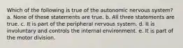 Which of the following is true of the autonomic nervous system? a. None of these statements are true. b. All three statements are true. c. It is part of the peripheral nervous system. d. It is involuntary and controls the internal environment. e. It is part of the motor division.