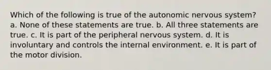 Which of the following is true of the autonomic nervous system? a. None of these statements are true. b. All three statements are true. c. It is part of the peripheral nervous system. d. It is involuntary and controls the internal environment. e. It is part of the motor division.