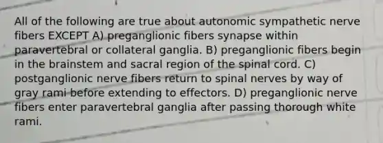 All of the following are true about autonomic sympathetic nerve fibers EXCEPT A) preganglionic fibers synapse within paravertebral or collateral ganglia. B) preganglionic fibers begin in <a href='https://www.questionai.com/knowledge/kLMtJeqKp6-the-brain' class='anchor-knowledge'>the brain</a>stem and sacral region of <a href='https://www.questionai.com/knowledge/kkAfzcJHuZ-the-spinal-cord' class='anchor-knowledge'>the spinal cord</a>. C) postganglionic nerve fibers return to <a href='https://www.questionai.com/knowledge/kyBL1dWgAx-spinal-nerves' class='anchor-knowledge'>spinal nerves</a> by way of gray rami before extending to effectors. D) preganglionic nerve fibers enter paravertebral ganglia after passing thorough white rami.