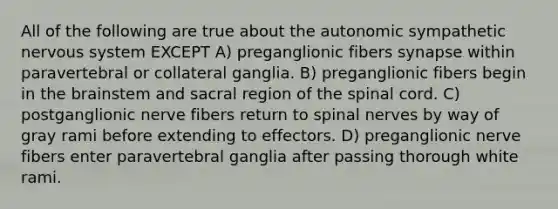 All of the following are true about the autonomic sympathetic nervous system EXCEPT A) preganglionic fibers synapse within paravertebral or collateral ganglia. B) preganglionic fibers begin in the brainstem and sacral region of the spinal cord. C) postganglionic nerve fibers return to spinal nerves by way of gray rami before extending to effectors. D) preganglionic nerve fibers enter paravertebral ganglia after passing thorough white rami.