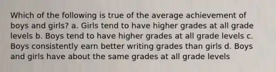 Which of the following is true of the average achievement of boys and girls? a. Girls tend to have higher grades at all grade levels b. Boys tend to have higher grades at all grade levels c. Boys consistently earn better writing grades than girls d. Boys and girls have about the same grades at all grade levels