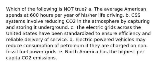 Which of the following is NOT true? a. The average American spends at 600 hours per year of his/her life driving. b. CSS systems involve reducing CO2 in the atmosphere by capturing and storing it underground. c. The electric grids across the United States have been standardized to ensure efficiency and reliable delivery of service. d. Electric-powered vehicles may reduce consumption of petroleum if they are charged on non-fossil fuel power grids. e. North America has the highest per capita CO2 emissions.