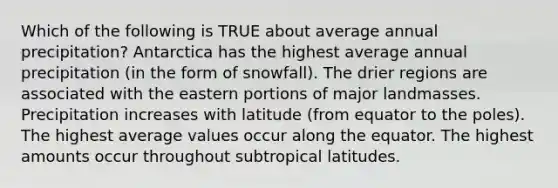 Which of the following is TRUE about average annual precipitation? Antarctica has the highest average annual precipitation (in the form of snowfall). The drier regions are associated with the eastern portions of major landmasses. Precipitation increases with latitude (from equator to the poles). The highest average values occur along the equator. The highest amounts occur throughout subtropical latitudes.