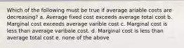 Which of the following must be true if average ariable costs are decreasing? a. Average fixed cost exceeds average total cost b. Marginal cost exceeds average varible cost c. Marginal cost is less than average varibale cost. d. Marginal cost is less than average total cost e. none of the above