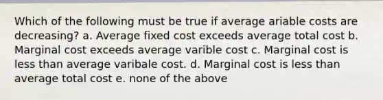 Which of the following must be true if average ariable costs are decreasing? a. Average fixed cost exceeds average total cost b. Marginal cost exceeds average varible cost c. Marginal cost is less than average varibale cost. d. Marginal cost is less than average total cost e. none of the above