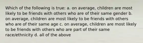 Which of the following is true: a. on average, children are most likely to be friends with others who are of their same gender b. on average, children are most likely to be friends with others who are of their same age c. on average, children are most likely to be friends with others who are part of their same race/ethnicity d. all of the above