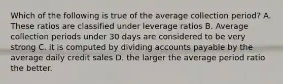 Which of the following is true of the average collection period? A. These ratios are classified under leverage ratios B. Average collection periods under 30 days are considered to be very strong C. it is computed by dividing accounts payable by the average daily credit sales D. the larger the average period ratio the better.